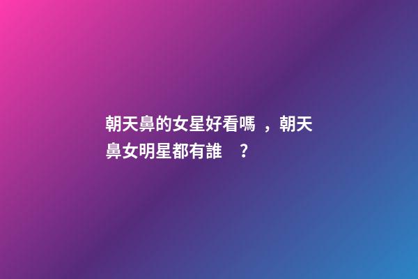 朝天鼻的女星好看嗎，朝天鼻女明星都有誰？